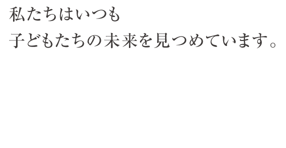 私たちはいつも子どもたちの未来を見つめています。